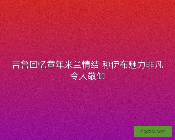 吉鲁回忆童年米兰情结 称伊布魅力非凡令人敬仰