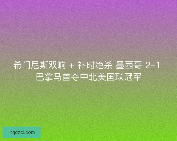 希门尼斯双响 + 补时绝杀 墨西哥 2-1 巴拿马首夺中北美国联冠军