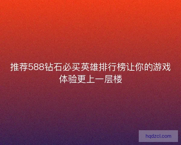 推荐588钻石必买英雄排行榜让你的游戏体验更上一层楼