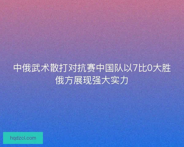中俄武术散打对抗赛中国队以7比0大胜俄方展现强大实力