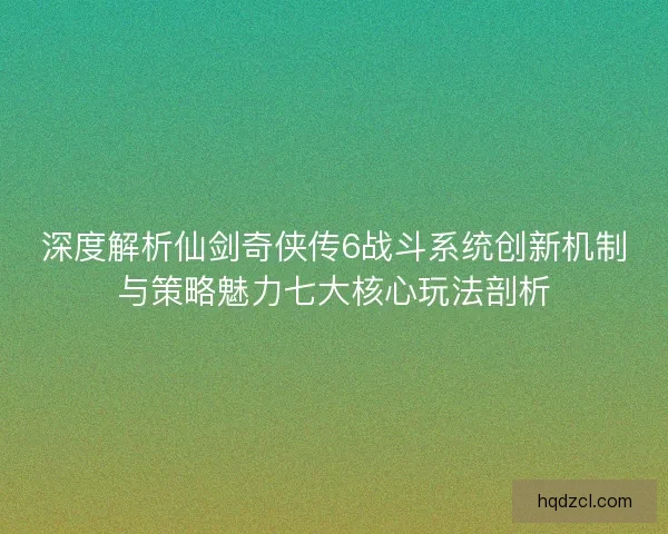 深度解析仙剑奇侠传6战斗系统创新机制与策略魅力七大核心玩法剖析