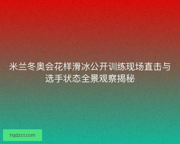 米兰冬奥会花样滑冰公开训练现场直击与选手状态全景观察揭秘