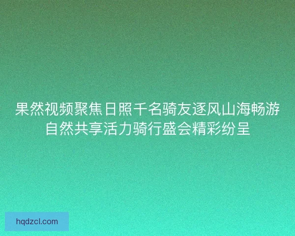 果然视频聚焦日照千名骑友逐风山海畅游自然共享活力骑行盛会精彩纷呈