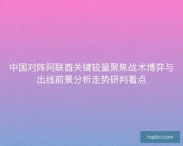 中国对阵阿联酋关键较量聚焦战术博弈与出线前景分析走势研判看点