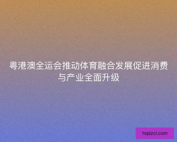 粤港澳全运会推动体育融合发展促进消费与产业全面升级