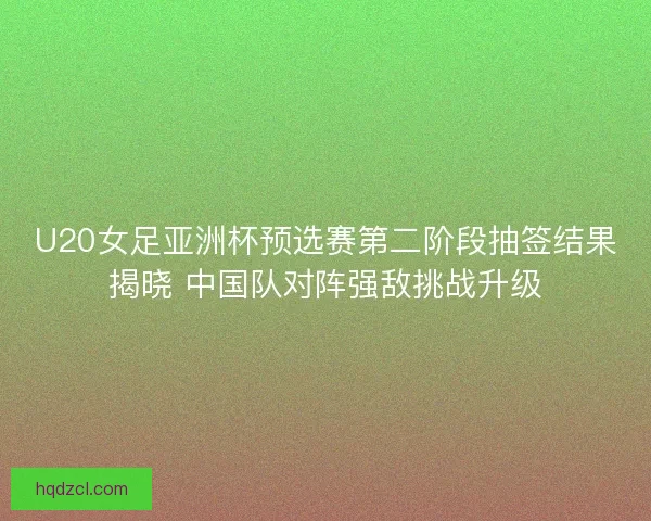U20女足亚洲杯预选赛第二阶段抽签结果揭晓 中国队对阵强敌挑战升级