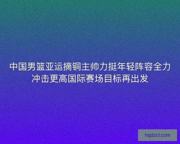 中国男篮亚运摘铜主帅力挺年轻阵容全力冲击更高国际赛场目标再出发