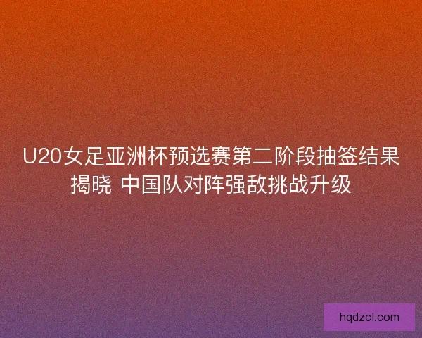 U20女足亚洲杯预选赛第二阶段抽签结果揭晓 中国队对阵强敌挑战升级