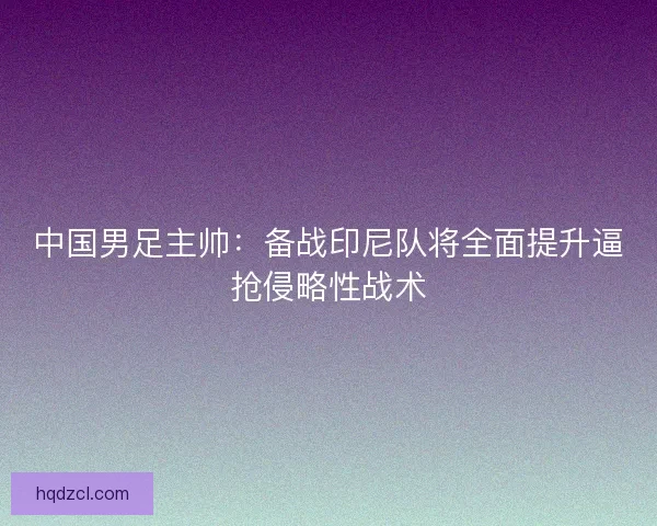中国男足主帅：备战印尼队将全面提升逼抢侵略性战术