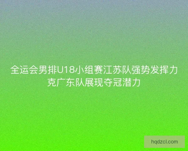 全运会男排U18小组赛江苏队强势发挥力克广东队展现夺冠潜力