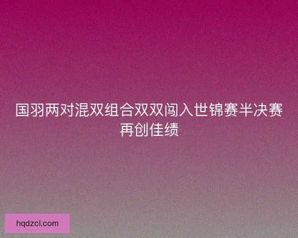 国羽两对混双组合双双闯入世锦赛半决赛再创佳绩