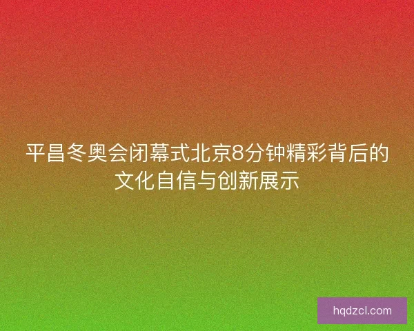 平昌冬奥会闭幕式北京8分钟精彩背后的文化自信与创新展示