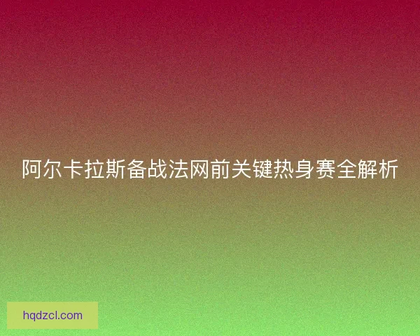 阿尔卡拉斯备战法网前关键热身赛全解析