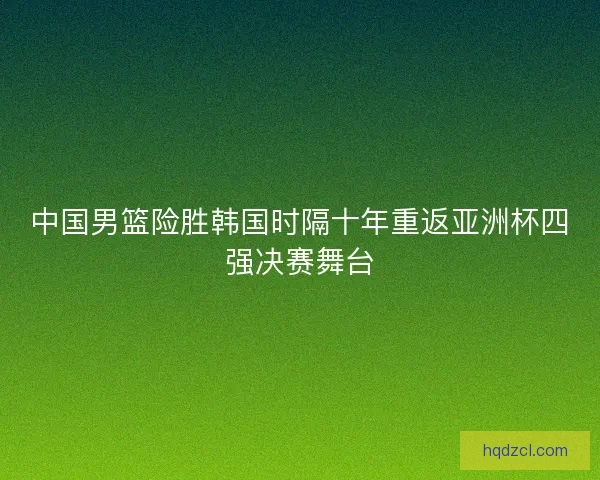 中国男篮险胜韩国时隔十年重返亚洲杯四强决赛舞台