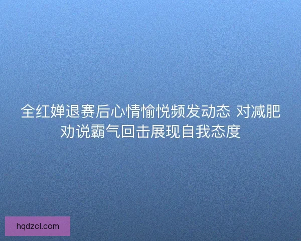 全红婵退赛后心情愉悦频发动态 对减肥劝说霸气回击展现自我态度