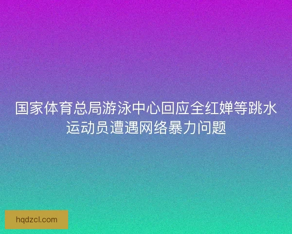 国家体育总局游泳中心回应全红婵等跳水运动员遭遇网络暴力问题
