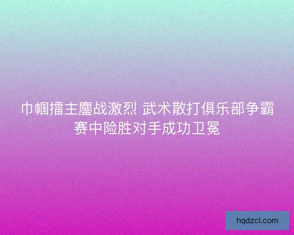 巾帼擂主鏖战激烈 武术散打俱乐部争霸赛中险胜对手成功卫冕