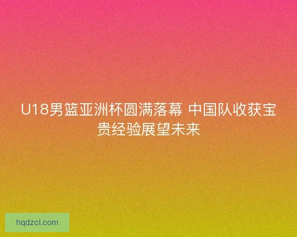 U18男篮亚洲杯圆满落幕 中国队收获宝贵经验展望未来