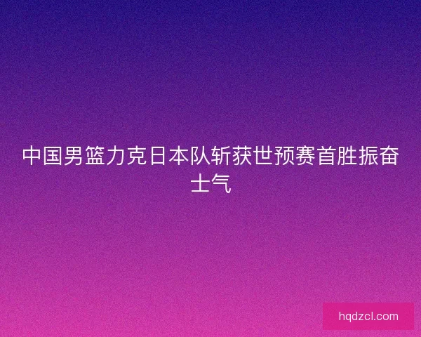 中国男篮力克日本队斩获世预赛首胜振奋士气