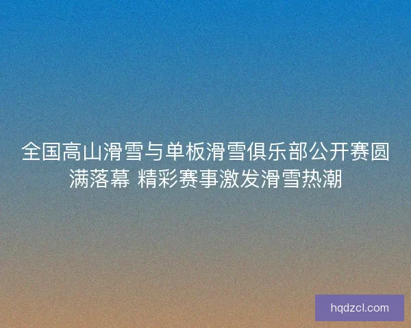 全国高山滑雪与单板滑雪俱乐部公开赛圆满落幕 精彩赛事激发滑雪热潮