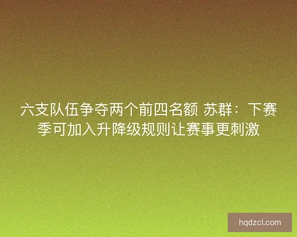 六支队伍争夺两个前四名额 苏群：下赛季可加入升降级规则让赛事更刺激