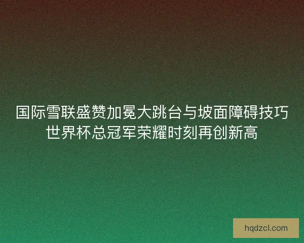 国际雪联盛赞加冕大跳台与坡面障碍技巧世界杯总冠军荣耀时刻再创新高