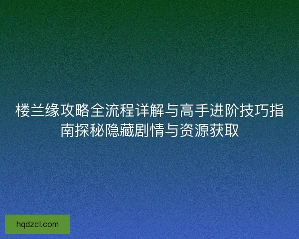 楼兰缘攻略全流程详解与高手进阶技巧指南探秘隐藏剧情与资源获取